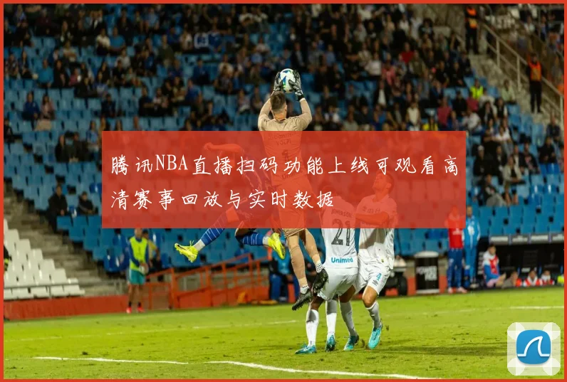 腾讯NBA直播扫码功能上线可观看高清赛事回放与实时数据