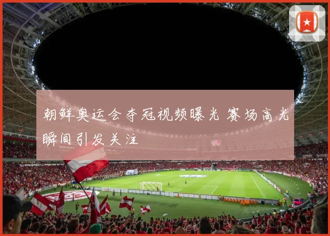 朝鲜奥运会夺冠视频曝光 赛场高光瞬间引发关注