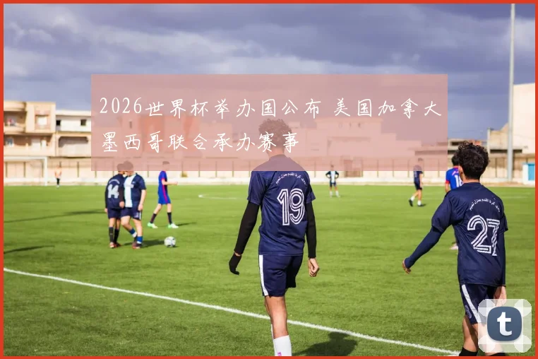 2026世界杯举办国公布 美国加拿大墨西哥联合承办赛事