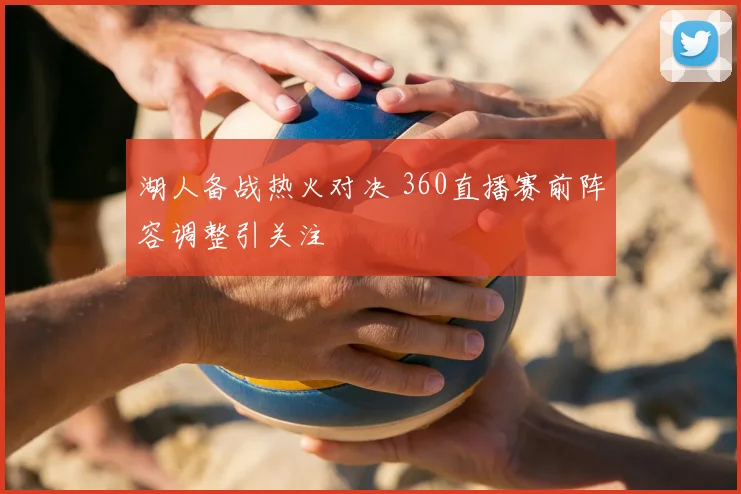 湖人备战热火对决 360直播赛前阵容调整引关注