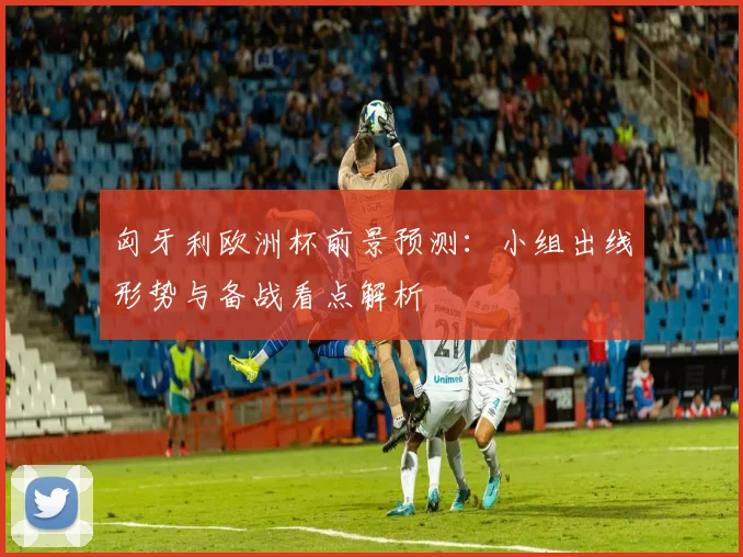 匈牙利欧洲杯前景预测：小组出线形势与备战看点解析