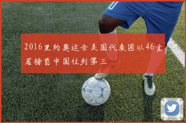 2016里约奥运会美国代表团以46金居榜首中国位列第三