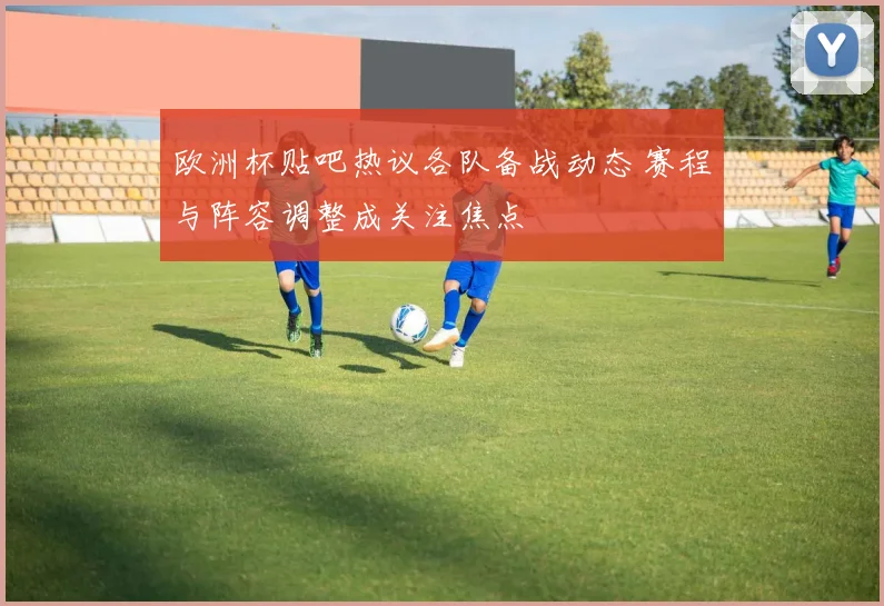 欧洲杯贴吧热议各队备战动态 赛程与阵容调整成关注焦点