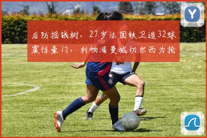 后防摇钱树，27岁法国铁卫造32球震惊豪门，利物浦曼城切尔西为抢他或掀亿元大战_孔德_巴萨_阿森纳