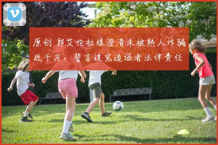 原创 郭艾伦社媒澄清未被熟人诈骗近千万，誓言追究造谣者法律责任
