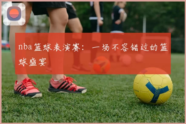 nba篮球表演赛:一场不容错过的篮球盛宴