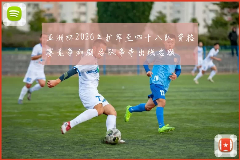 亚洲杯2026年扩军至四十八队 资格赛竞争加剧 各队争夺出线名额