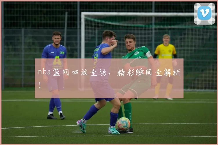 nba篮网回放全场，精彩瞬间全解析！