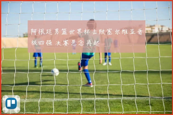 阿根廷男篮世界杯击败塞尔维亚晋级四强 决赛悬念再起