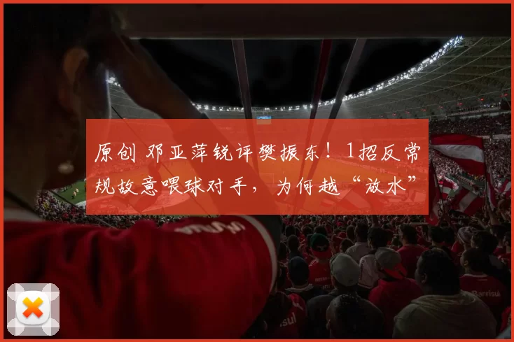 原创 邓亚萍锐评樊振东!1招反常规故意喂球对手,为何越“放水”越稳赢