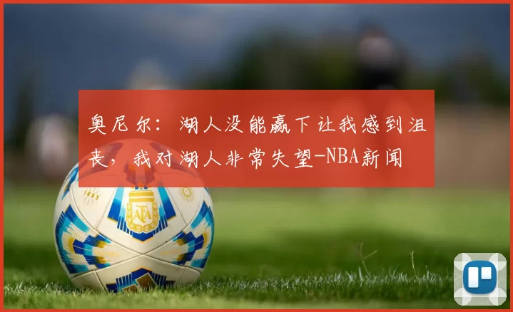 奥尼尔：湖人没能赢下让我感到沮丧，我对湖人非常失望-NBA新闻