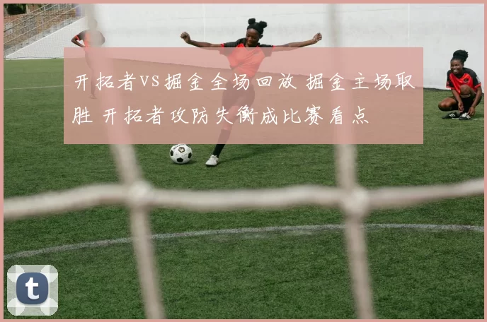 开拓者vs掘金全场回放 掘金主场取胜 开拓者攻防失衡成比赛看点
