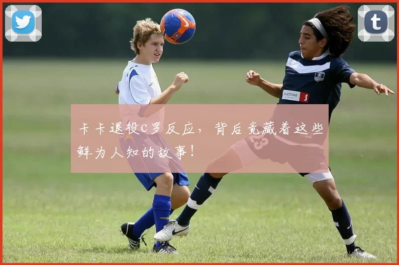 卡卡退役c罗反应，背后竟藏着这些鲜为人知的故事！