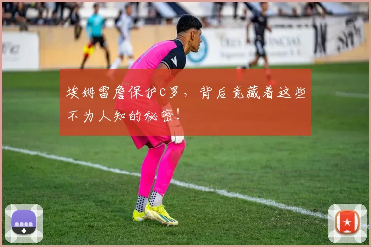 埃姆雷詹保护c罗，背后竟藏着这些不为人知的秘密！