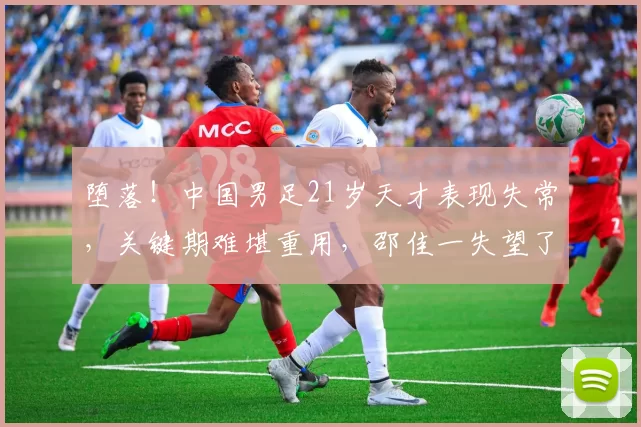 堕落！中国男足21岁天才表现失常，关键期难堪重用，邵佳一失望了