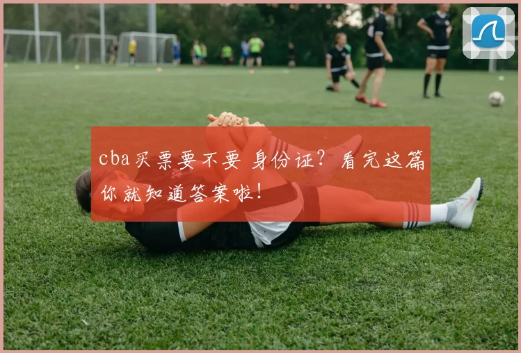 cba买票要不要 身份证？看完这篇你就知道答案啦！