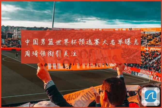 中国男篮世界杯预选赛大名单曝光周琦领衔引关注