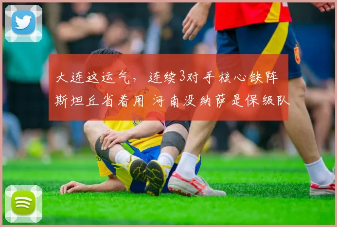 大连这运气，连续3对手核心缺阵 斯坦丘省着用 河南没纳萨是保级队
