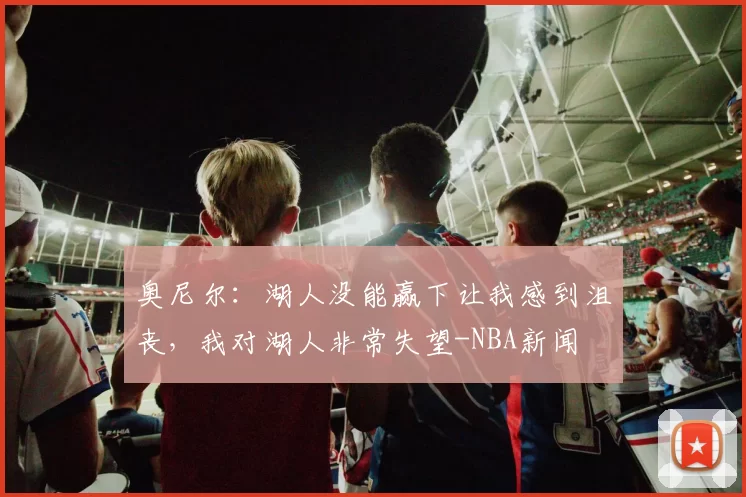 奥尼尔：湖人没能赢下让我感到沮丧，我对湖人非常失望-NBA新闻