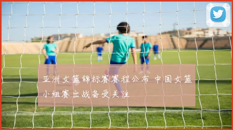 亚洲女篮锦标赛赛程公布 中国女篮小组赛出战备受关注