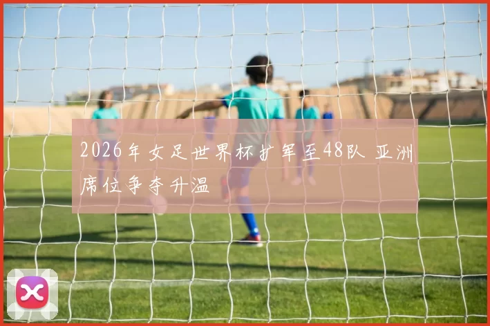 2026年女足世界杯扩军至48队 亚洲席位争夺升温