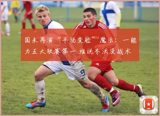 国米再演“半场变脸”魔法：一能力五大联赛第一 谁说齐沃没战术